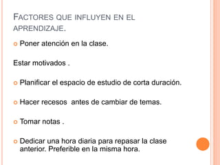 FACTORES QUE INFLUYEN EN EL 
APRENDIZAJE. 
 Poner atención en la clase. 
Estar motivados . 
 Planificar el espacio de estudio de corta duración. 
 Hacer recesos antes de cambiar de temas. 
 Tomar notas . 
 Dedicar una hora diaria para repasar la clase 
anterior. Preferible en la misma hora. 
 