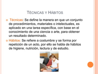 TÉCNICAS Y HÁBITOS 
 Técnicas: Se define la manera en que un conjunto 
de procedimientos, materiales o intelectuales, es 
aplicado en una tarea específica, con base en el 
conocimiento de una ciencia o arte, para obtener 
un resultado determinado. 
 Hábitos: Se refiere a costumbre y se forma por 
repetición de un acto, por ello se habla de hábitos 
de higiene, nutrición, lectura y de estudio. 
 