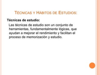 TÉCNICAS Y HÁBITOS DE ESTUDIOS: 
Técnicas de estudio: 
Las técnicas de estudio son un conjunto de 
herramientas, fundamentalmente lógicas, que 
ayudan a mejorar el rendimiento y facilitan el 
proceso de memorización y estudio. 
 