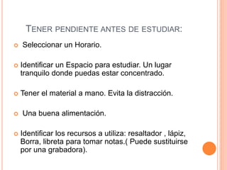 TENER PENDIENTE ANTES DE ESTUDIAR: 
 Seleccionar un Horario. 
 Identificar un Espacio para estudiar. Un lugar 
tranquilo donde puedas estar concentrado. 
 Tener el material a mano. Evita la distracción. 
 Una buena alimentación. 
 Identificar los recursos a utiliza: resaltador , lápiz, 
Borra, libreta para tomar notas.( Puede sustituirse 
por una grabadora). 
 