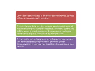 La voz debe ser adecuada al ambiente donde estemos, se debe
utilizar un tono adecuado no gritar.
El control visual debe ser directamente a cada participante, el
movimiento corporal también debemos aprender a controlarlo
debido a que si nos desplazamos de una manera moderada
llamaríamos mejor la atención de aquel espectador.
En conclusión los medios y recursos utilizados en este proceso
son de total satisfacción porque nos permiten poder
desenvolvernos y expresar nuestras ideas de una manera mas
sencilla.
 