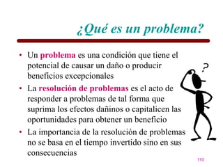 ¿Qué es un problema?
• Un problema es una condición que tiene el
  potencial de causar un daño o producir
  beneficios excepcionales
• La resolución de problemas es el acto de
  responder a problemas de tal forma que
  suprima los efectos dañinos o capitalicen las
  oportunidades para obtener un beneficio
• La importancia de la resolución de problemas
  no se basa en el tiempo invertido sino en sus
  consecuencias
                                                  110
 