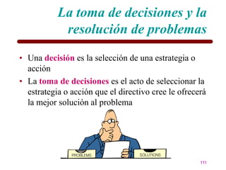La toma de decisiones y la
            resolución de problemas
• Una decisión es la selección de una estrategia o
  acción
• La toma de decisiones es el acto de seleccionar la
  estrategia o acción que el directivo cree le ofrecerá
  la mejor solución al problema




                                                     111
 