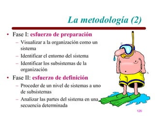 La metodología (2)
• Fase I: esfuerzo de preparación
   – Visualizar a la organización como un
     sistema
   – Identificar el entorno del sistema
   – Identificar los subsistemas de la
     organización
• Fase II: esfuerzo de definición
   – Proceder de un nivel de sistemas a uno
     de subsistemas
   – Analizar las partes del sistema en una
     secuencia determinada
                                              126
 