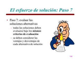El esfuerzo de solución: Paso 7
• Paso 7: evaluar las
  soluciones alternativas
   – todas las soluciones deben
     evaluarse bajo los mismos
     criterios de evaluación
   – se deben considerar las
     ventajas y desventajas de
     cada alternativa de solución



                                    136
 