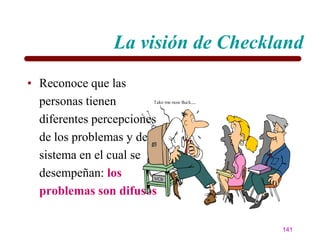 La visión de Checkland
• Reconoce que las
  personas tienen
  diferentes percepciones
  de los problemas y del
  sistema en el cual se
  desempeñan: los
  problemas son difusos

                                   141
 