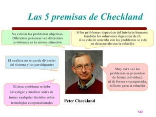 Las 5 premisas de Checkland
  No existen los problemas objetivos.        Si los problemas dependen del intelecto humano,
                                                   también las soluciones dependen de él:
  Diferentes personas ven diferentes
                                               si se está de acuerdo con los problemas se está
   problemas en la misma situación                      en desacuerdo con la solución



El analista no se puede divorciar
 del sistema y los participantes
                                                                        Muy rara vez los
                                                                   problemas se presentan
                                                                     de forma individual,
                                                                  ni de forma empaquetada,
   El área problema se debe                                        ni listos para la solución
 investigar y analizar antes de
tomar cualquier decisión sobre
  tecnologías computacionales           Peter Checkland

                                                                                      142
 