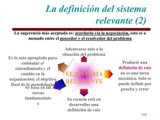 La definición del sistema
                               relevante (2)
  La sugerencia más aceptada es: acordarlo vía la negociación, esto es a
         menudo entre el poseedor y el resolvedor del problema

                              Adentrarse más a la
                            situación del problema
Es lo más apropiado para
       estimular el                                        Producir una
    entendimiento y el                                   definición de raíz
       cambio en la          EL SISTEMA                   no es una tarea
organización: el objetivo                                mecánica. Solo se
 final de la metodología
                             RELEVANTE                   puede definir por
         Se basa en las                                   prueba y error
             tareas
         fundamentale         Su esencia está en
                s              desarrollar una
                              definición de raíz
                                                                     149
 