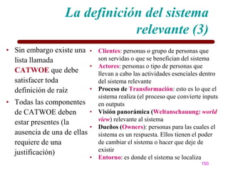 La definición del sistema
                                 relevante (3)
• Sin embargo existe una • Clientes: personas o grupo de personas que
  lista llamada            son servidas o que se benefician del sistema
                         • Actores: personas o tipo de personas que
  CATWOE que debe          llevan a cabo las actividades esenciales dentro
  satisfacer toda          del sistema relevante
  definición de raíz     • Proceso de Transformación: esto es lo que el
                            sistema realiza (el proceso que convierte inputs
• Todas las componentes     en outputs
  de CATWOE deben         • Visión panorámica (Weltanschauung: world
  estar presentes (la       view) relevante al sistema
                          • Dueños (Owners): personas para las cuales el
  ausencia de una de ellas sistema es un respuesta. Ellos tienen el poder
  requiere de una           de cambiar el sistema o hacer que deje de
  justificación)            existir
                          • Entorno: es donde el sistema se localiza
                                                                     150
 