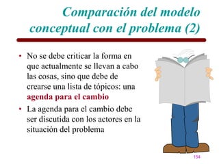 Comparación del modelo
   conceptual con el problema (2)
• No se debe criticar la forma en
  que actualmente se llevan a cabo
  las cosas, sino que debe de
  crearse una lista de tópicos: una
  agenda para el cambio
• La agenda para el cambio debe
  ser discutida con los actores en la
  situación del problema


                                        154
 