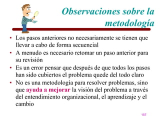 Observaciones sobre la
                              metodología
• Los pasos anteriores no necesariamente se tienen que
  llevar a cabo de forma secuencial
• A menudo es necesario retomar un paso anterior para
  su revisión
• Es un error pensar que después de que todos los pasos
  han sido cubiertos el problema quede del todo claro
• No es una metodología para resolver problemas, sino
  que ayuda a mejorar la visión del problema a través
  del entendimiento organizacional, el aprendizaje y el
  cambio
                                                   157
 