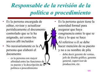 Responsable de la revisión de la
            política o procedimiento
• Es la persona encargada de            • Es la persona quien tiene la
  editar, revisar y actualizar            autoridad formal para
  periódicamente el documento             asegurar que haya
  controlado que se le ha                 congruencia entre lo que se
  asignado, así como los                  dice y lo que se hace
  anexos allí incluidos                 • Al referirse a él se debe
• No necesariamente es la                 hacer mención de su puesto
  persona que elaboró el                  y no a su nombre de pila
  documento                                – debe decir gerente de ventas,
   – es la persona con mayor                 jefe de diseño gráfico, gerente
     afinidad entre las funciones de         general, supervisor de
     su puesto y la descripción de la        producción, etc.
     política o procedimiento
                                                                    180
 