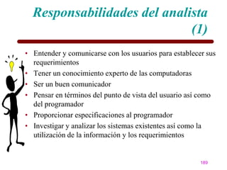 Responsabilidades del analista
                             (1)
• Entender y comunicarse con los usuarios para establecer sus
  requerimientos
• Tener un conocimiento experto de las computadoras
• Ser un buen comunicador
• Pensar en términos del punto de vista del usuario así como
  del programador
• Proporcionar especificaciones al programador
• Investigar y analizar los sistemas existentes así como la
  utilización de la información y los requerimientos


                                                        189
 