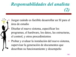 Responsabilidades del analista
                             (2)

• Juzgar cuándo es factible desarrollar un SI para el
  área de estudio
• Diseñar el nuevo sistema, especificar los
  programas, el hardware, los datos, las estructuras,
  el control, y otros procedimientos
• Probar y evaluar la instalación del nuevo sistema,
  supervisar la generación de documentos que
  describan su funcionamiento y desempeño
                                                  190
 