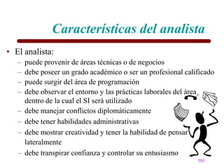 Características del analista
• El analista:
   –   puede provenir de áreas técnicas o de negocios
   –   debe poseer un grado académico o ser un profesional calificado
   –   puede surgir del área de programación
   –   debe observar el entorno y las prácticas laborales del área
       dentro de la cual el SI será utilizado
   –   debe manejar conflictos diplomáticamente
   –   debe tener habilidades administrativas
   –   debe mostrar creatividad y tener la habilidad de pensar
       lateralmente
   –   debe transpirar confianza y controlar su entusiasmo
                                                               191
 