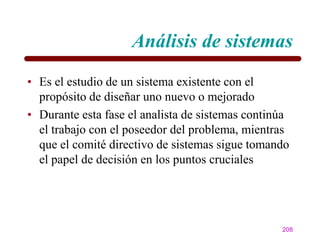Análisis de sistemas
• Es el estudio de un sistema existente con el
  propósito de diseñar uno nuevo o mejorado
• Durante esta fase el analista de sistemas continúa
  el trabajo con el poseedor del problema, mientras
  que el comité directivo de sistemas sigue tomando
  el papel de decisión en los puntos cruciales




                                                  208
 