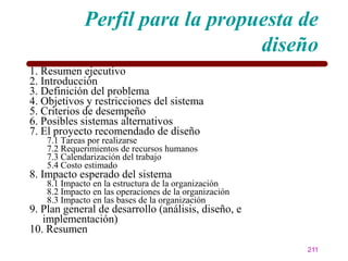 Perfil para la propuesta de
                                  diseño
1. Resumen ejecutivo
2. Introducción
3. Definición del problema
4. Objetivos y restricciones del sistema
5. Criterios de desempeño
6. Posibles sistemas alternativos
7. El proyecto recomendado de diseño
    7.1 Tareas por realizarse
    7.2 Requerimientos de recursos humanos
    7.3 Calendarización del trabajo
    5.4 Costo estimado
8. Impacto esperado del sistema
    8.1 Impacto en la estructura de la organización
    8.2 Impacto en las operaciones de la organización
    8.3 Impacto en las bases de la organización
9. Plan general de desarrollo (análisis, diseño, e
   implementación)
10. Resumen
                                                        211
 