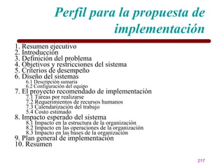 Perfil para la propuesta de
                          implementación
1. Resumen ejecutivo
2. Introducción
3. Definición del problema
4. Objetivos y restricciones del sistema
5. Criterios de desempeño
6. Diseño del sistemas
   6.1 Descripción sumaria
   6.2 Configuración del equipo
7. El proyecto recomendado de implementación
   7.1 Tareas por realizarse
   7.2 Requerimientos de recursos humanos
   7.3 Calendarización del trabajo
   5.4 Costo estimado
8. Impacto esperado del sistema
   8.1 Impacto en la estructura de la organización
   8.2 Impacto en las operaciones de la organización
   8.3 Impacto en las bases de la organización
9. Plan general de implementación
10. Resumen

                                                       217
 