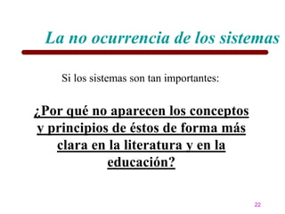 La no ocurrencia de los sistemas

    Si los sistemas son tan importantes:


¿Por qué no aparecen los conceptos
y principios de éstos de forma más
   clara en la literatura y en la
            educación?

                                           22
 