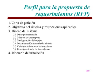 Perfil para la propuesta de
                  requerimientos (RFP)
1. Carta de petición
2. Objetivos del sistema y restricciones aplicables
3. Diseño del sistema
   3.1 Descripción sumaria
   3.2 Criterios de desempeño
   3.3 Configuración del equipo
   3.4 Documentación sumaria del sistema
   3.5 Volumen estimado de transacciones
   3.6 Tamaño estimado de los archivos
4. Itinerario de instalación




                                                      221
 