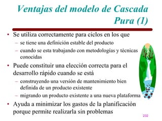 Ventajas del modelo de Cascada
                          Pura (1)
• Se utiliza correctamente para ciclos en los que
   – se tiene una definición estable del producto
   – cuando se esta trabajando con metodologías y técnicas
     conocidas
• Puede constituir una elección correcta para el
  desarrollo rápido cuando se está
   – construyendo una versión de mantenimiento bien
     definida de un producto existente
   – migrando un producto existente a una nueva plataforma
• Ayuda a minimizar los gastos de la planificación
  porque permite realizarla sin problemas
                                                             232
 