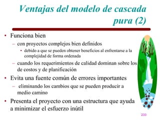 Ventajas del modelo de cascada
                            pura (2)
• Funciona bien
   – con proyectos complejos bien definidos
      • debido a que se pueden obtener beneficios al enfrentarse a la
        complejidad de forma ordenada
   – cuando los requerimientos de calidad dominan sobre los
     de costos y de planificación
• Evita una fuente común de errores importantes
   – eliminando los cambios que se pueden producir a
     medio camino
• Presenta el proyecto con una estructura que ayuda
  a minimizar el esfuerzo inútil
                                                                        233
 