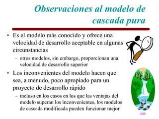 Observaciones al modelo de
                        cascada pura
• Es el modelo más conocido y ofrece una
  velocidad de desarrollo aceptable en algunas
  circunstancias
   – otros modelos, sin embargo, proporcionan una
     velocidad de desarrollo superior
• Los inconvenientes del modelo hacen que
  sea, a menudo, poco apropiado para un
  proyecto de desarrollo rápido
   – incluso en los casos en los que las ventajas del
     modelo superan los inconvenientes, los modelos
     de cascada modificada pueden funcionar mejor
                                                        236
 