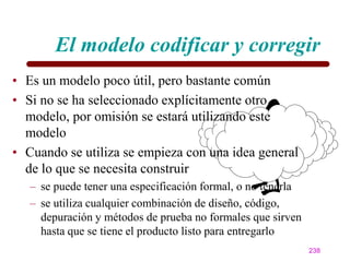El modelo codificar y corregir
• Es un modelo poco útil, pero bastante común
• Si no se ha seleccionado explícitamente otro
  modelo, por omisión se estará utilizando este
  modelo
• Cuando se utiliza se empieza con una idea general
  de lo que se necesita construir
   – se puede tener una especificación formal, o no tenerla
   – se utiliza cualquier combinación de diseño, código,
     depuración y métodos de prueba no formales que sirven
     hasta que se tiene el producto listo para entregarlo
                                                              238
 