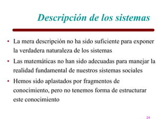 Descripción de los sistemas

• La mera descripción no ha sido suficiente para exponer
  la verdadera naturaleza de los sistemas
• Las matemáticas no han sido adecuadas para manejar la
  realidad fundamental de nuestros sistemas sociales
• Hemos sido aplastados por fragmentos de
  conocimiento, pero no tenemos forma de estructurar
  este conocimiento

                                                       24
 