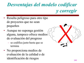 Desventajas del modelo codificar
                        y corregir
• Resulta peligroso para otro tipo
  de proyectos que no sean
  pequeños
• Aunque no suponga gestión
  alguna, tampoco ofrece medios
  de evaluación del progreso
   – se codifica justo hasta que se
     termina
• No proporciona medios de
  evaluación de la calidad o de
  identificación de riesgos           242
 