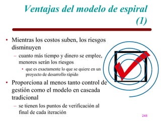 Ventajas del modelo de espiral
                                  (1)
• Mientras los costos suben, los riesgos
  disminuyen
   – cuanto más tiempo y dinero se emplee,
     menores serán los riesgos
      • que es exactamente lo que se quiere en un
        proyecto de desarrollo rápido
• Proporciona al menos tanto control de
  gestión como el modelo en cascada
  tradicional
   – se tienen los puntos de verificación al
     final de cada iteración
                                                    248
 
