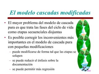 El modelo cascadas modificadas
• El mayor problema del modelo de cascada
  pura es que trata las fases del ciclo de vida
  como etapas secuenciales disjuntas
• Es posible corregir los inconvenientes más
  importantes en el modelo de cascada pura
  con pequeñas modificaciones
   – puede modificarse de forma tal que las etapas se
     solapen
   – se puede reducir el énfasis sobre la
     documentación
   – se puede permitir más regresión                    253
 