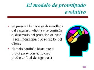 El modelo de prototipado
                           evolutivo

• Se presenta la parte ya desarrollada
  del sistema al cliente y se continúa
  el desarrollo del prototipo en base
  la realimentación que se recibe del
  cliente
• El ciclo continúa hasta que el
  prototipo se convierte en el
  producto final de ingeniería

                                         263
 