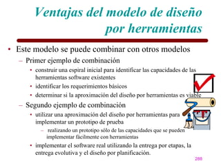 Ventajas del modelo de diseño
                    por herramientas
• Este modelo se puede combinar con otros modelos
  – Primer ejemplo de combinación
     • construir una espiral inicial para identificar las capacidades de las
       herramientas software existentes
     • identificar los requerimientos básicos
     • determinar si la aproximación del diseño por herramientas es viable
  – Segundo ejemplo de combinación
     • utilizar una aproximación del diseño por herramientas para
       implementar un prototipo de prueba
         – realizando un prototipo sólo de las capacidades que se pueden
           implementar fácilmente con herramientas
     • implementar el software real utilizando la entrega por etapas, la
       entrega evolutiva y el diseño por planificación.
                                                                           288
 