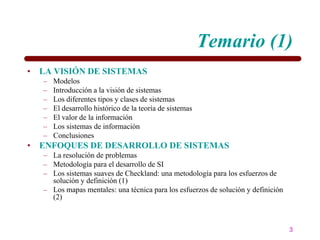 Temario (1)
• LA VISIÓN DE SISTEMAS
   –   Modelos
   –   Introducción a la visión de sistemas
   –   Los diferentes tipos y clases de sistemas
   –   El desarrollo histórico de la teoría de sistemas
   –   El valor de la información
   –   Los sistemas de información
   –   Conclusiones
• ENFOQUES DE DESARROLLO DE SISTEMAS
   – La resolución de problemas
   – Metodología para el desarrollo de SI
   – Los sistemas suaves de Checkland: una metodología para los esfuerzos de
     solución y definición (1)
   – Los mapas mentales: una técnica para los esfuerzos de solución y definición
     (2)



                                                                                   3
 
