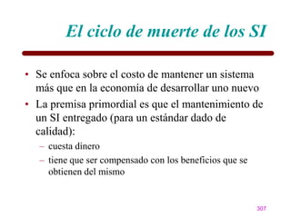 El ciclo de muerte de los SI

• Se enfoca sobre el costo de mantener un sistema
  más que en la economía de desarrollar uno nuevo
• La premisa primordial es que el mantenimiento de
  un SI entregado (para un estándar dado de
  calidad):
   – cuesta dinero
   – tiene que ser compensado con los beneficios que se
     obtienen del mismo


                                                          307
 