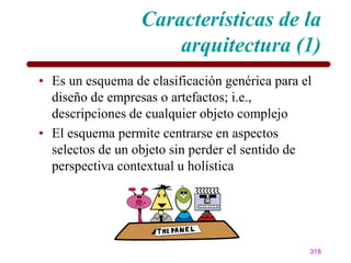 Características de la
                      arquitectura (1)
• Es un esquema de clasificación genérica para el
  diseño de empresas o artefactos; i.e.,
  descripciones de cualquier objeto complejo
• El esquema permite centrarse en aspectos
  selectos de un objeto sin perder el sentido de
  perspectiva contextual u holística




                                                318
 