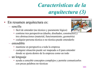 Características de la
                                 arquitectura (3)
• En resumen arquitectura es:
   – sencilla
      • fácil de entender (no técnico y puramente lógico)
      • contiene tres perspectivas (dueño, diseñador, constructor) y
        tres abstracciones (material, funcionamiento, geometría)
      • cualquier persona técnica o no técnica puede entenderlo
   – entendible
      • mantiene en perspectiva a toda la empresa
      • cualquier situación puede ser mapeada a él para entender
        donde se ajusta dentro de la empresa como un todo
   – un lenguaje
      • ayuda a concebir conceptos complejos y permite comunicarlos
        con pocas palabras no técnicas
                                                                       320
 