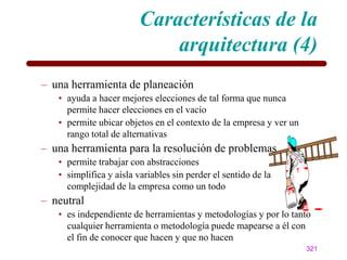 Características de la
                             arquitectura (4)
– una herramienta de planeación
   • ayuda a hacer mejores elecciones de tal forma que nunca
     permite hacer elecciones en el vacío
   • permite ubicar objetos en el contexto de la empresa y ver un
     rango total de alternativas
– una herramienta para la resolución de problemas
   • permite trabajar con abstracciones
   • simplifica y aísla variables sin perder el sentido de la
     complejidad de la empresa como un todo
– neutral
   • es independiente de herramientas y metodologías y por lo tanto
     cualquier herramienta o metodología puede mapearse a él con
     el fin de conocer que hacen y que no hacen
                                                                    321
 