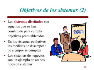 Objetivos de los sistemas (2)
• Los sistemas diseñados son
  aquellos que se han
  construido para cumplir
  objetivos preestablecidos
• En los sistemas evolutivos
  las medidas de desempeño
  no siempre se cumplen
• Los sistemas de negocios
  son un ejemplo de ambos
  tipos de sistemas
                                      35
 