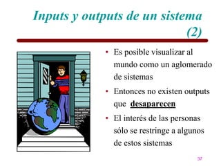 Inputs y outputs de un sistema
                            (2)
             • Es posible visualizar al
               mundo como un aglomerado
               de sistemas
             • Entonces no existen outputs
               que desaparecen
             • El interés de las personas
               sólo se restringe a algunos
               de estos sistemas
                                        37
 