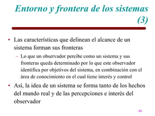 Entorno y frontera de los sistemas
                                  (3)
• Las características que delinean el alcance de un
  sistema forman sus fronteras
   – Lo que un observador percibe como un sistema y sus
     fronteras queda determinado por lo que este observador
     identifica por objetivos del sistema, en combinación con el
     área de conocimiento en el cual tiene interés y control
• Así, la idea de un sistema se forma tanto de los hechos
  del mundo real y de las percepciones e interés del
  observador
                                                              40
 