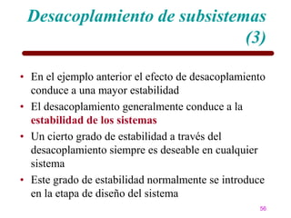 Desacoplamiento de subsistemas
                             (3)

• En el ejemplo anterior el efecto de desacoplamiento
  conduce a una mayor estabilidad
• El desacoplamiento generalmente conduce a la
  estabilidad de los sistemas
• Un cierto grado de estabilidad a través del
  desacoplamiento siempre es deseable en cualquier
  sistema
• Este grado de estabilidad normalmente se introduce
  en la etapa de diseño del sistema
                                                   56
 