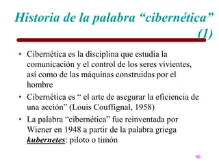 Historia de la palabra “cibernética”
                                  (1)
• Cibernética es la disciplina que estudia la
  comunicación y el control de los seres vivientes,
  así como de las máquinas construidas por el
  hombre
• Cibernética es ― el arte de asegurar la eficiencia de
  una acción‖ (Louis Couffignal, 1958)
• La palabra ―cibernética‖ fue reinventada por
  Wiener en 1948 a partir de la palabra griega
  kubernetes: piloto o timón
                                                      69
 
