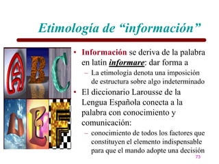 Etimología de “información”
     • Información se deriva de la palabra
       en latín informare: dar forma a
        – La etimología denota una imposición
          de estructura sobre algo indeterminado
     • El diccionario Larousse de la
       Lengua Española conecta a la
       palabra con conocimiento y
       comunicación:
        – conocimiento de todos los factores que
          constituyen el elemento indispensable
          para que el mando adopte una decisión
                                             73
 