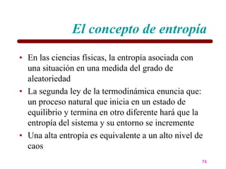 El concepto de entropía
• En las ciencias físicas, la entropía asociada con
  una situación en una medida del grado de
  aleatoriedad
• La segunda ley de la termodinámica enuncia que:
  un proceso natural que inicia en un estado de
  equilibrio y termina en otro diferente hará que la
  entropía del sistema y su entorno se incremente
• Una alta entropía es equivalente a un alto nivel de
  caos
                                                    74
 
