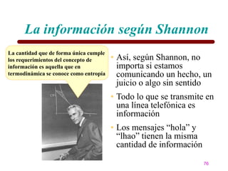La información según Shannon
La cantidad que de forma única cumple
los requerimientos del concepto de      • Así, según Shannon, no
información es aquella que en             importa si estamos
termodinámica se conoce como entropía     comunicando un hecho, un
                                          juicio o algo sin sentido
                                        • Todo lo que se transmite en
                                          una línea telefónica es
                                          información
                                        • Los mensajes ―hola‖ y
                                          ―lhao‖ tienen la misma
                                          cantidad de información

                                                                    76
 