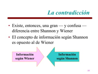 La contradicción

• Existe, entonces, una gran — y confusa —
  diferencia entre Shannon y Wiener
• El concepto de información según Shannon
  es opuesto al de Wiener

    Información           Información
   según Wiener          según Shannon


                                         77
 