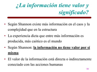 ¿La información tiene valor y
                       significado?
• Según Shannon existe más información en el caos y la
  complejidad que en la estructura
• La experiencia dicta que entre más información es
  producida, más caótico es el mundo
• Según Shannon: la información no tiene valor por sí
  misma
• El valor de la información está directa o indirectamente
  conectado con las acciones humanas
                                                      83
 