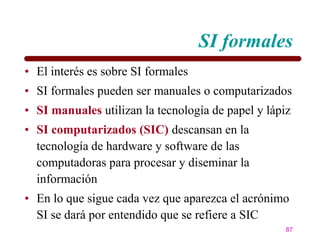 SI formales
• El interés es sobre SI formales
• SI formales pueden ser manuales o computarizados
• SI manuales utilizan la tecnología de papel y lápiz
• SI computarizados (SIC) descansan en la
  tecnología de hardware y software de las
  computadoras para procesar y diseminar la
  información
• En lo que sigue cada vez que aparezca el acrónimo
  SI se dará por entendido que se refiere a SIC
                                                    87
 